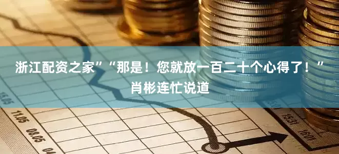 浙江配资之家”“那是！您就放一百二十个心得了！”肖彬连忙说道