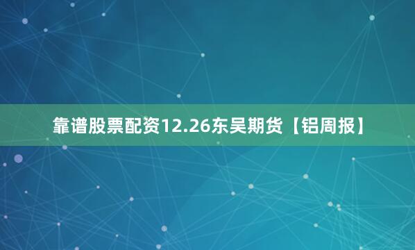 靠谱股票配资12.26东吴期货【铝周报】
