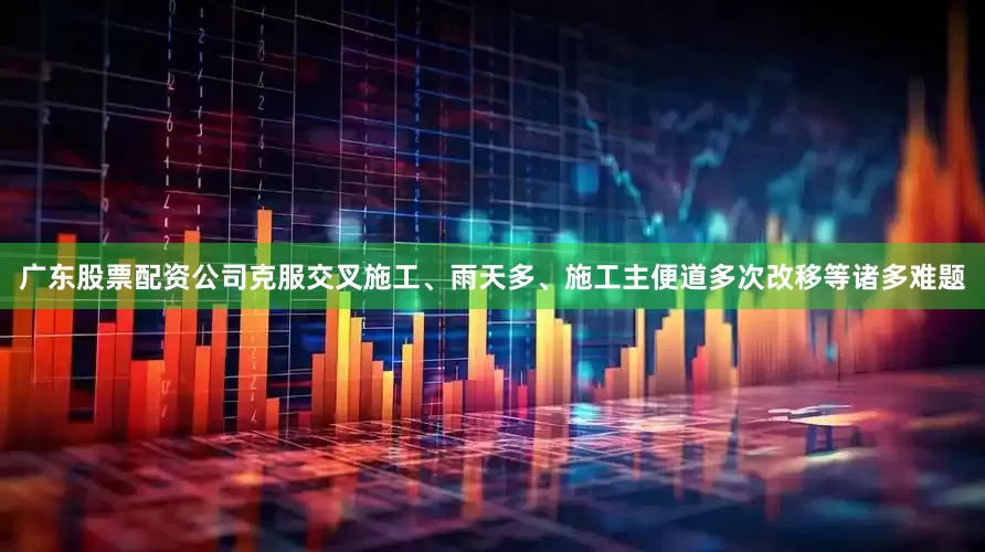 广东股票配资公司克服交叉施工、雨天多、施工主便道多次改移等诸多难题