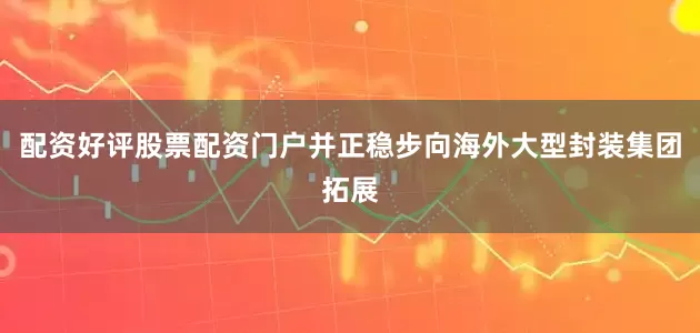 配资好评股票配资门户并正稳步向海外大型封装集团拓展