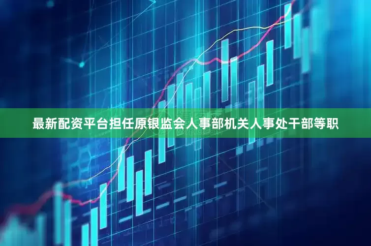 最新配资平台担任原银监会人事部机关人事处干部等职
