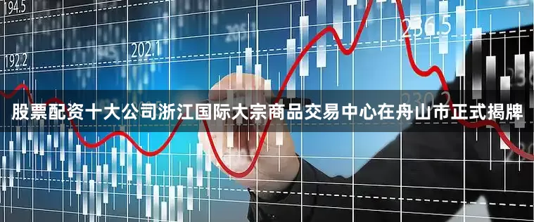 股票配资十大公司浙江国际大宗商品交易中心在舟山市正式揭牌
