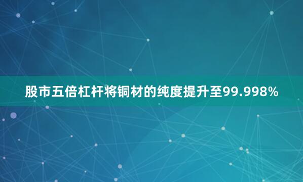 股市五倍杠杆将铜材的纯度提升至99.998%