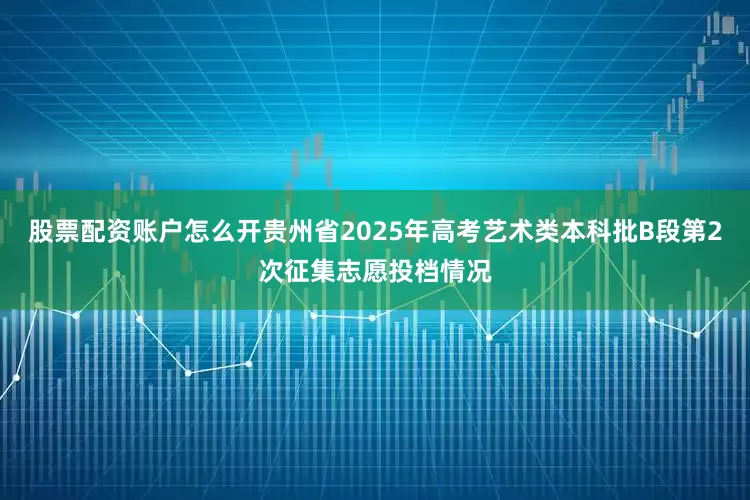 股票配资账户怎么开贵州省2025年高考艺术类本科批B段第2次征集志愿投档情况