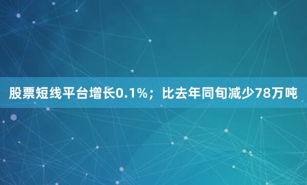 股票短线平台增长0.1%；比去年同旬减少78万吨