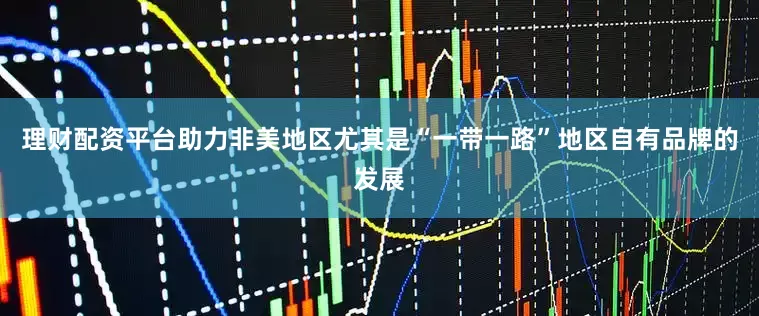 理财配资平台助力非美地区尤其是“一带一路”地区自有品牌的发展