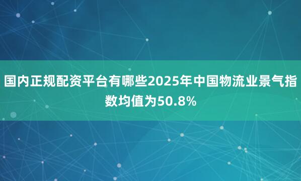 国内正规配资平台有哪些2025年中国物流业景气指数均值为50.8%