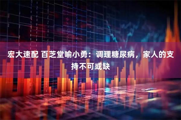 宏大速配 百芝堂喻小勇：调理糖尿病，家人的支持不可或缺