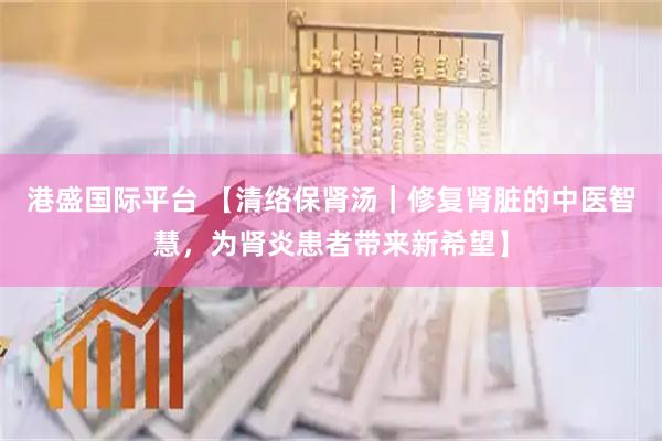 港盛国际平台 【清络保肾汤｜修复肾脏的中医智慧，为肾炎患者带来新希望】