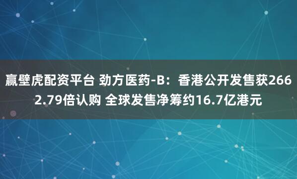 赢壁虎配资平台 劲方医药-B：香港公开发售获2662.79倍认购 全球发售净筹约16.7亿港元