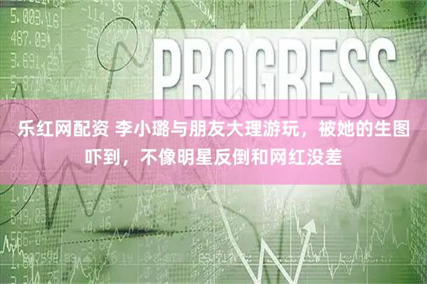 乐红网配资 李小璐与朋友大理游玩，被她的生图吓到，不像明星反倒和网红没差