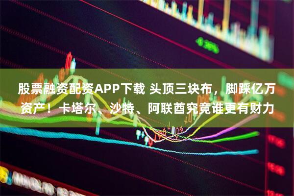 股票融资配资APP下载 头顶三块布，脚踩亿万资产！卡塔尔、沙特、阿联酋究竟谁更有财力