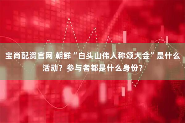 宝尚配资官网 朝鲜“白头山伟人称颂大会”是什么活动？参与者都是什么身份？