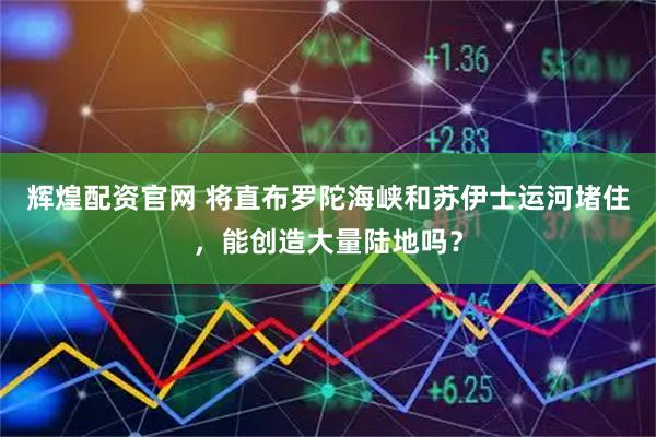 辉煌配资官网 将直布罗陀海峡和苏伊士运河堵住，能创造大量陆地吗？