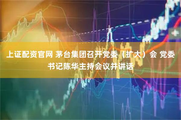 上证配资官网 茅台集团召开党委（扩大）会 党委书记陈华主持会议并讲话