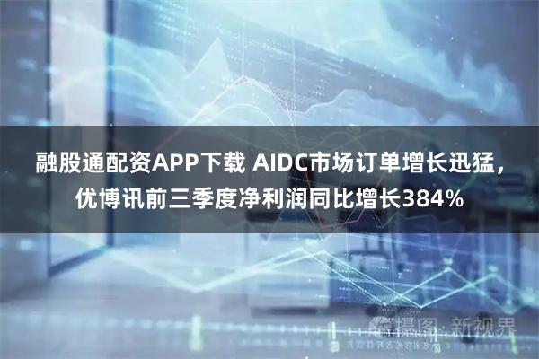 融股通配资APP下载 AIDC市场订单增长迅猛，优博讯前三季度净利润同比增长384%