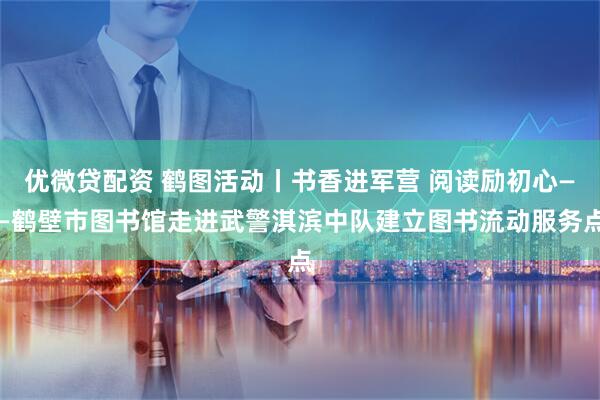 优微贷配资 鹤图活动丨书香进军营 阅读励初心——鹤壁市图书馆走进武警淇滨中队建立图书流动服务点