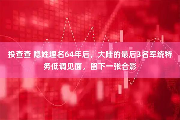 投查查 隐姓埋名64年后，大陆的最后3名军统特务低调见面，留下一张合影