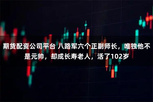 期货配资公司平台 八路军六个正副师长，唯独他不是元帅，却成长寿老人，活了102岁