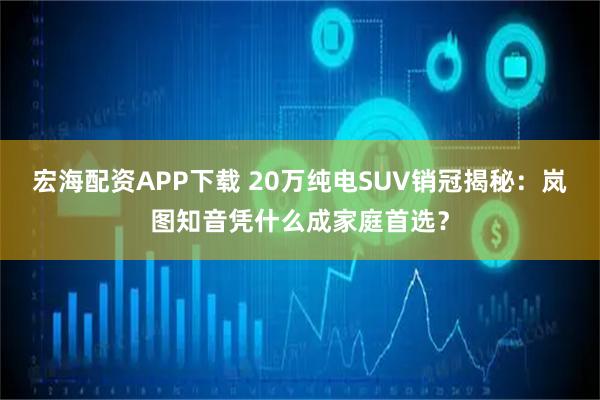 宏海配资APP下载 20万纯电SUV销冠揭秘：岚图知音凭什么成家庭首选？