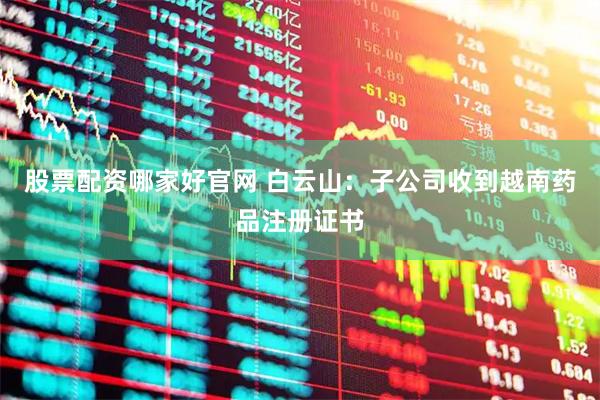 股票配资哪家好官网 白云山：子公司收到越南药品注册证书
