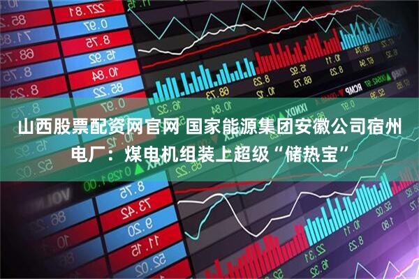 山西股票配资网官网 国家能源集团安徽公司宿州电厂：煤电机组装上超级“储热宝”