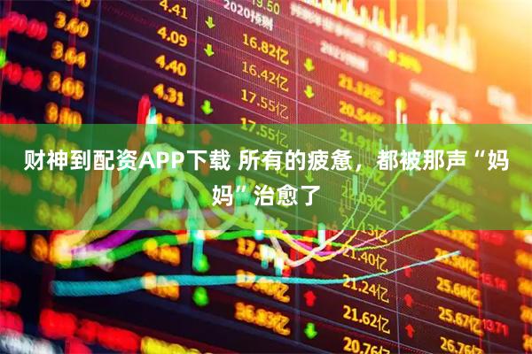 财神到配资APP下载 所有的疲惫，都被那声“妈妈”治愈了