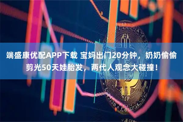 端盛康优配APP下载 宝妈出门20分钟，奶奶偷偷剪光50天娃胎发，两代人观念大碰撞！