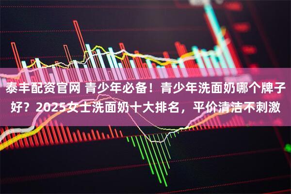 泰丰配资官网 青少年必备！青少年洗面奶哪个牌子好？2025女士洗面奶十大排名，平价清洁不刺激