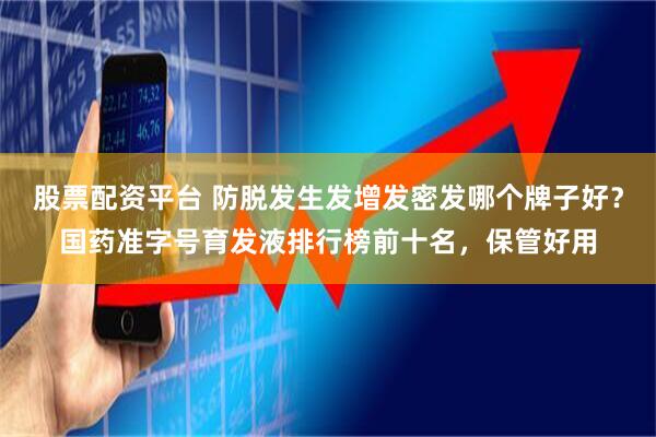 股票配资平台 防脱发生发增发密发哪个牌子好？国药准字号育发液排行榜前十名，保管好用