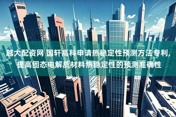 越大配资网 国轩高科申请热稳定性预测方法专利, 提高固态电解质材料热稳定性的预测准确性