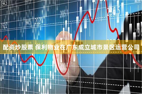 配资炒股票 保利物业在广东成立城市景区运营公司