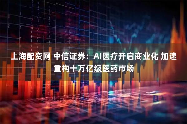 上海配资网 中信证券：AI医疗开启商业化 加速重构十万亿级医药市场
