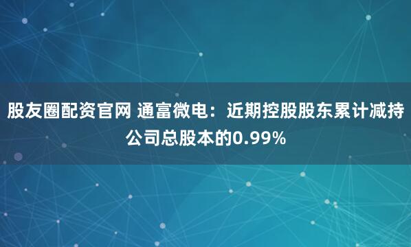 股友圈配资官网 通富微电：近期控股股东累计减持公司总股本的0.99%