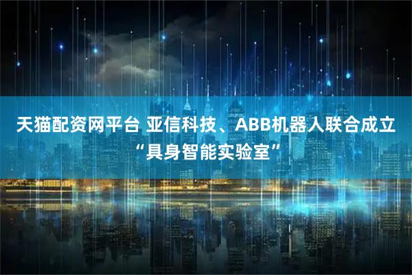 天猫配资网平台 亚信科技、ABB机器人联合成立“具身智能实验室”