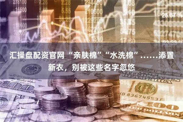 汇操盘配资官网 “亲肤棉”“水洗棉”……添置新衣，别被这些名字忽悠