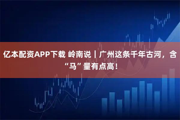 亿本配资APP下载 岭南说｜广州这条千年古河，含“马”量有点高！