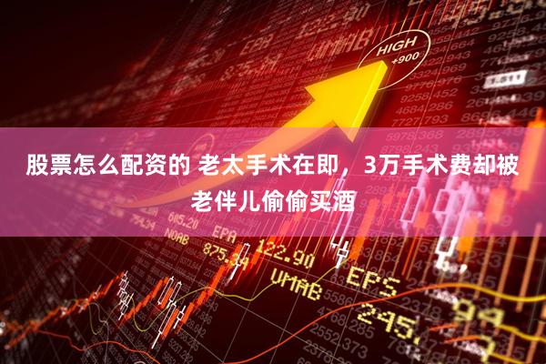 股票怎么配资的 老太手术在即，3万手术费却被老伴儿偷偷买酒