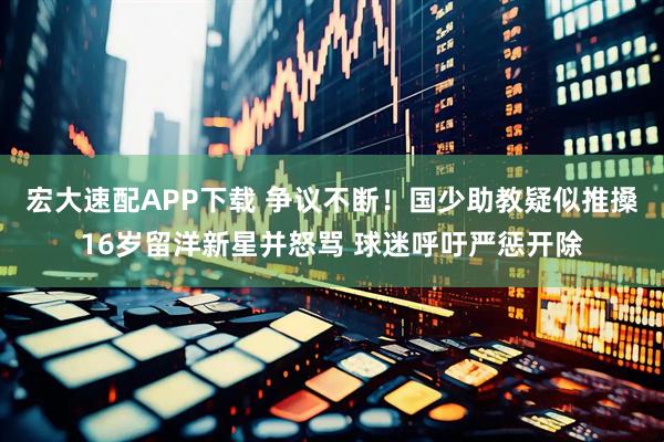 宏大速配APP下载 争议不断！国少助教疑似推搡16岁留洋新星并怒骂 球迷呼吁严惩开除